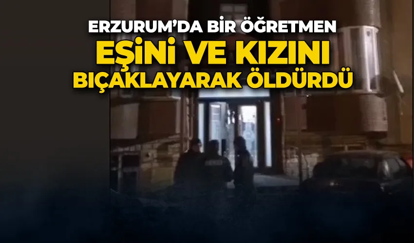 Erzurum’da bir öğretmen eşini ve kızını bıçaklayarak öldürdü