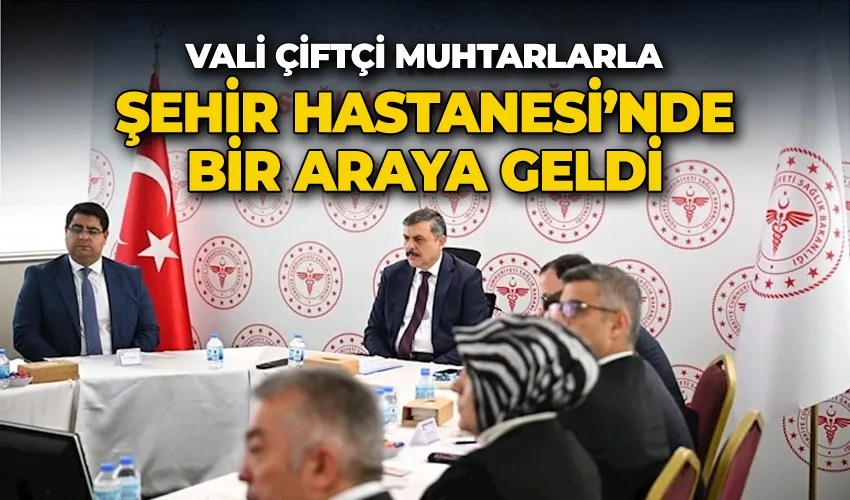 Vali Çiftçi muhtarlarla Şehir Hastanesi’nde bir araya geldi